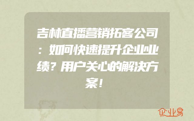 吉林直播营销拓客公司：如何快速提升企业业绩？用户关心的解决方案！