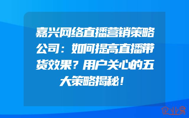嘉兴网络直播营销策略公司：如何提高直播带货效果？用户关心的五大策略揭秘！