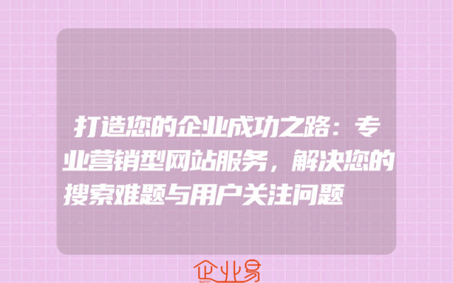 打造您的企业成功之路：专业营销型网站服务，解决您的搜索难题与用户关注问题