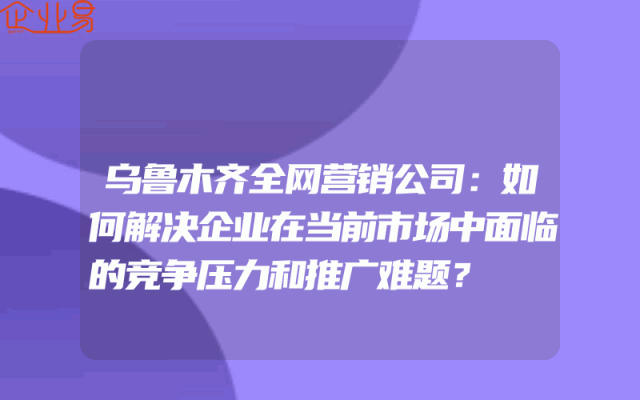 乌鲁木齐全网营销公司：如何解决企业在当前市场中面临的竞争压力和推广难题？