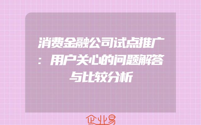 消费金融公司试点推广:用户关心的问题解答与比较分析