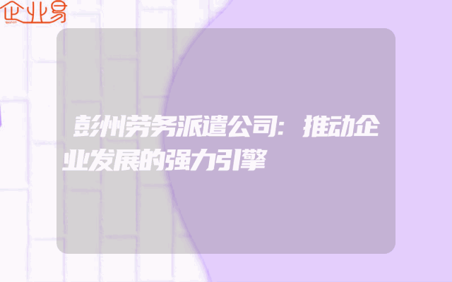 彭州劳务派遣公司:推动企业发展的强力引擎