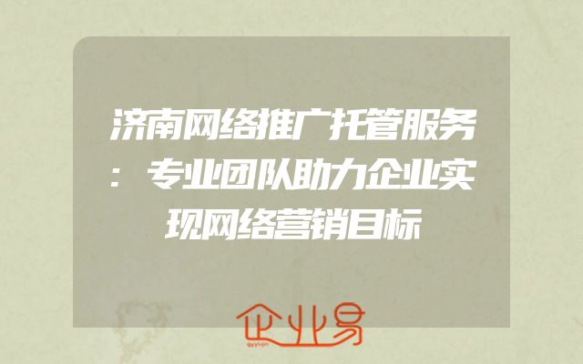 济南网络推广托管服务:专业团队助力企业实现网络营销目标