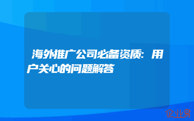 海外推广公司必备资质:用户关心的问题解答