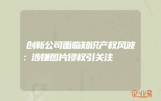 创新公司面临知识产权风波：涉嫌图片侵权引关注