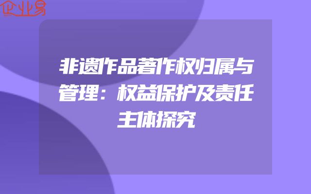 非遗作品著作权归属与管理：权益保护及责任主体探究
