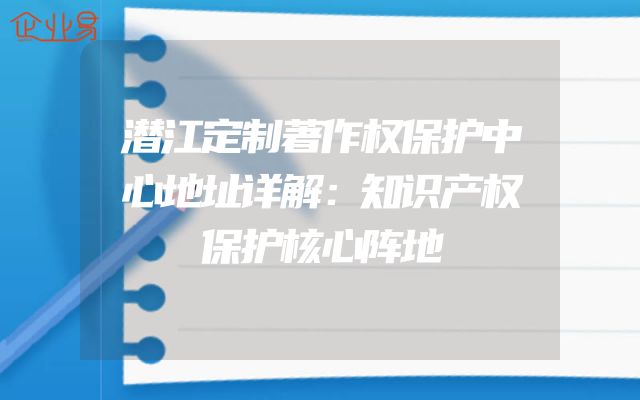 潜江定制著作权保护中心地址详解：知识产权保护核心阵地