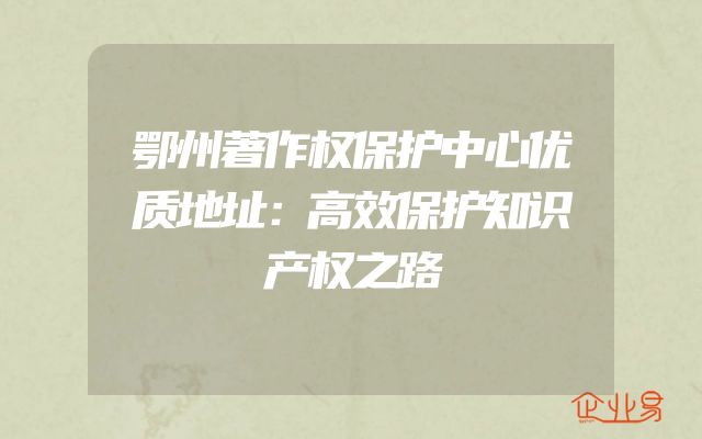 鄂州著作权保护中心优质地址：高效保护知识产权之路