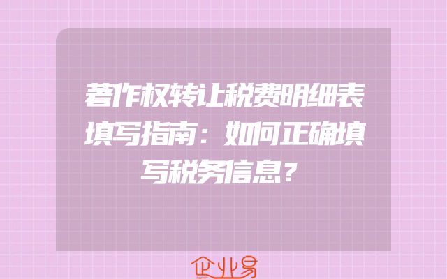 著作权转让税费明细表填写指南：如何正确填写税务信息？
