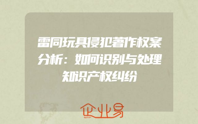 雷同玩具侵犯著作权案分析：如何识别与处理知识产权纠纷