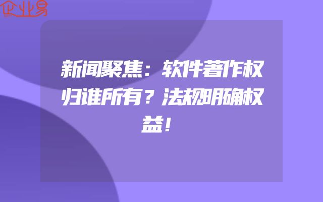 新闻聚焦：软件著作权归谁所有？法规明确权益！