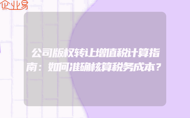 公司版权转让增值税计算指南：如何准确核算税务成本？