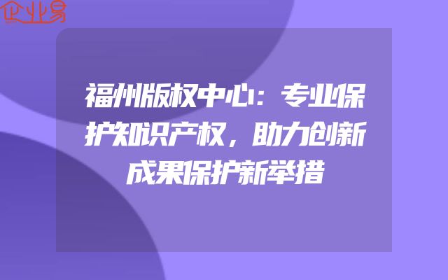 福州版权中心：专业保护知识产权，助力创新成果保护新举措