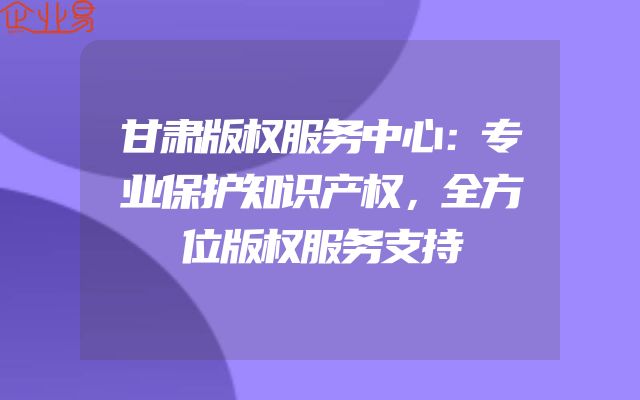 甘肃版权服务中心：专业保护知识产权，全方位版权服务支持