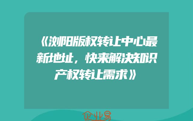 《浏阳版权转让中心最新地址，快来解决知识产权转让需求》
