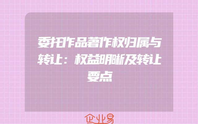 委托作品著作权归属与转让：权益明晰及转让要点