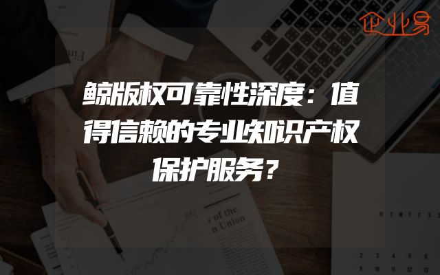 鲸版权可靠性深度：值得信赖的专业知识产权保护服务？