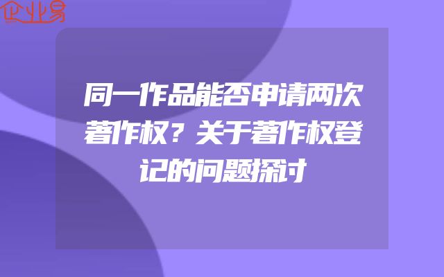同一作品能否申请两次著作权？关于著作权登记的问题探讨