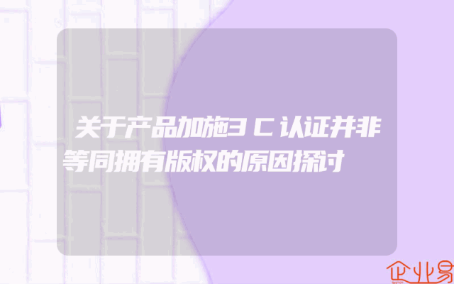 关于产品加施3C认证并非等同拥有版权的原因探讨