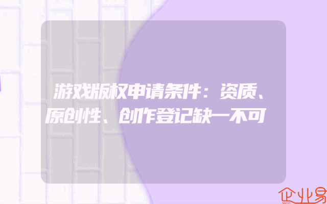 游戏版权申请条件：资质、原创性、创作登记缺一不可