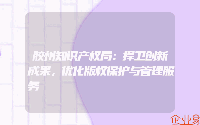 胶州知识产权局：捍卫创新成果，优化版权保护与管理服务