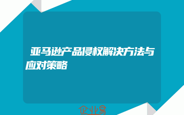 亚马逊产品侵权解决方法与应对策略