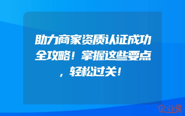 助力商家资质认证成功全攻略！掌握这些要点，轻松过关！