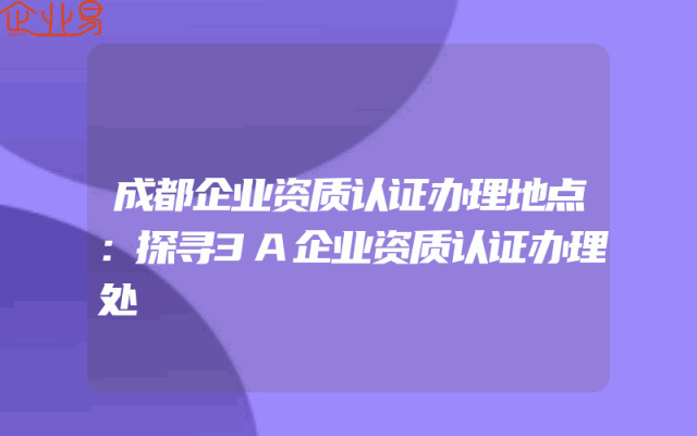 成都企业资质认证办理地点：探寻3A企业资质认证办理处