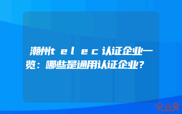 潮州telec认证企业一览：哪些是通用认证企业？