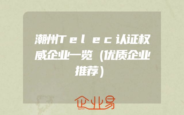 潮州Telec认证权威企业一览（优质企业推荐）
