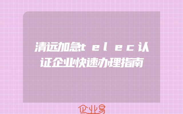清远加急telec认证企业快速办理指南