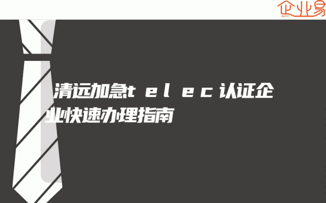 清远加急telec认证企业快速办理指南