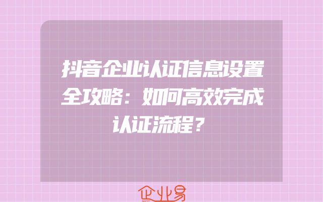 抖音企业认证信息设置全攻略：如何高效完成认证流程？