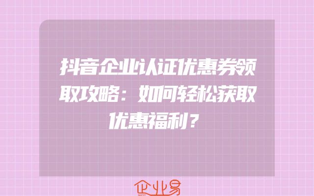 抖音企业认证优惠券领取攻略：如何轻松获取优惠福利？