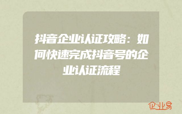 抖音企业认证攻略：如何快速完成抖音号的企业认证流程