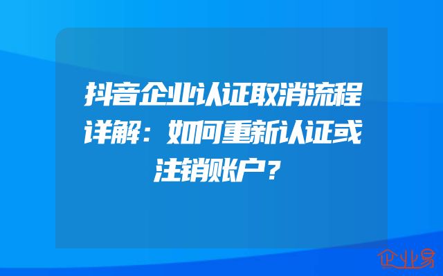 抖音企业认证取消流程详解：如何重新认证或注销账户？