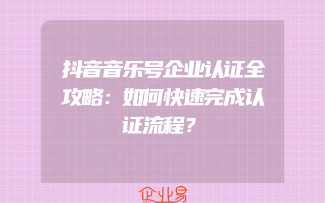 抖音音乐号企业认证全攻略：如何快速完成认证流程？