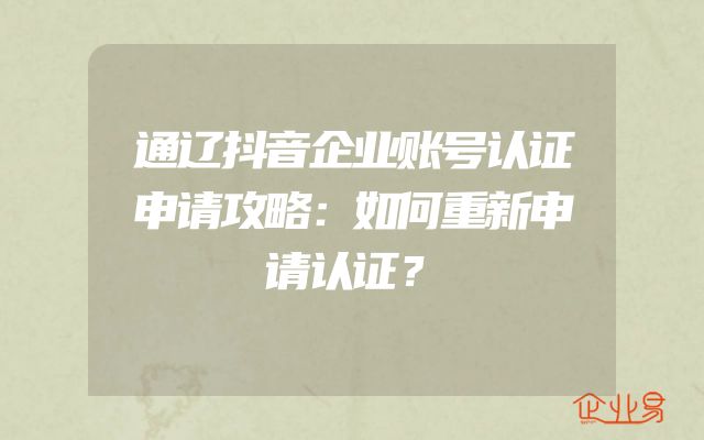通辽抖音企业账号认证申请攻略：如何重新申请认证？
