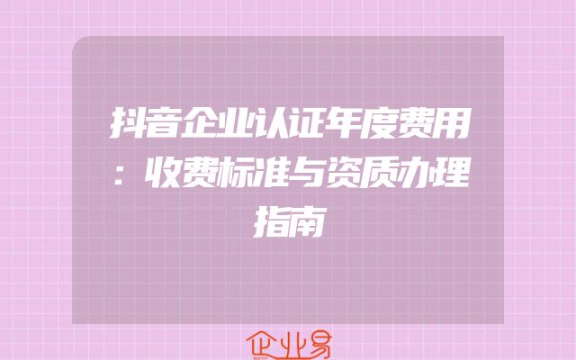抖音企业认证年度费用：收费标准与资质办理指南