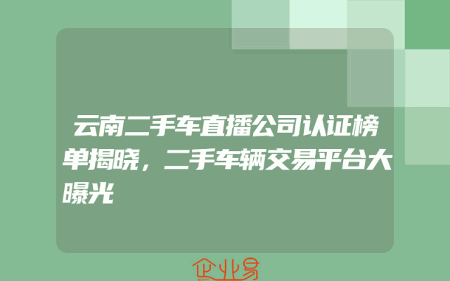 云南二手车直播公司认证榜单揭晓，二手车辆交易平台大曝光