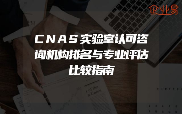 CNAS实验室认可咨询机构排名与专业评估比较指南