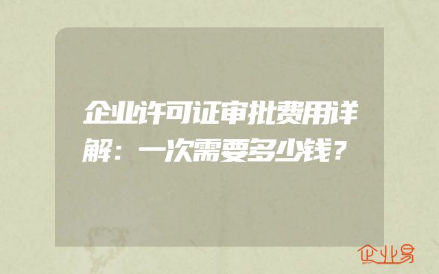 企业许可证审批费用详解：一次需要多少钱？