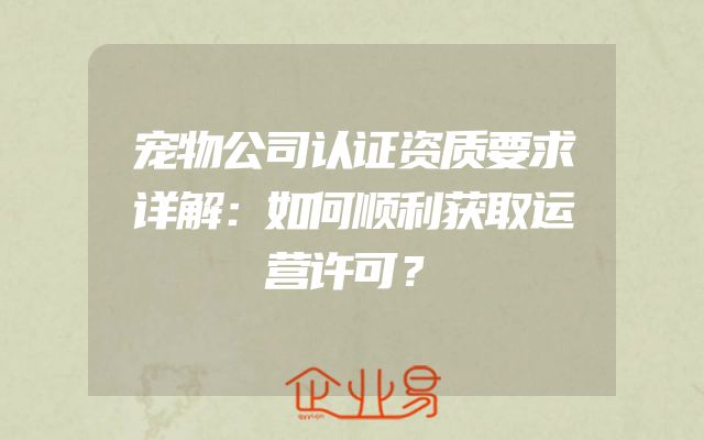 宠物公司认证资质要求详解：如何顺利获取运营许可？