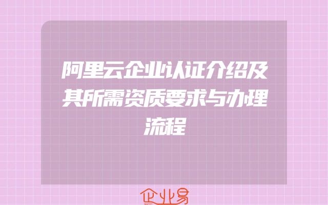 阿里云企业认证介绍及其所需资质要求与办理流程