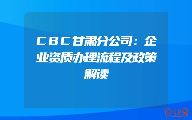CBC甘肃分公司：企业资质办理流程及政策解读