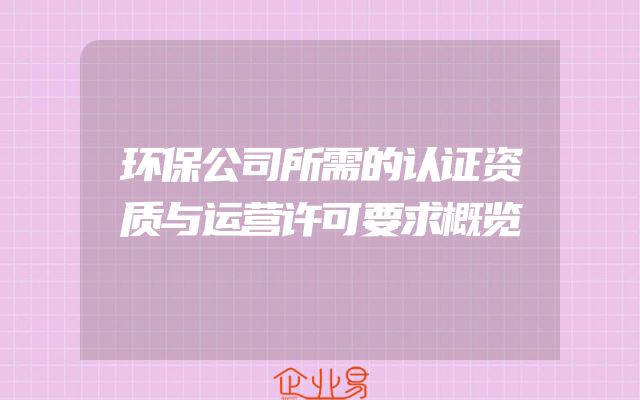 环保公司所需的认证资质与运营许可要求概览