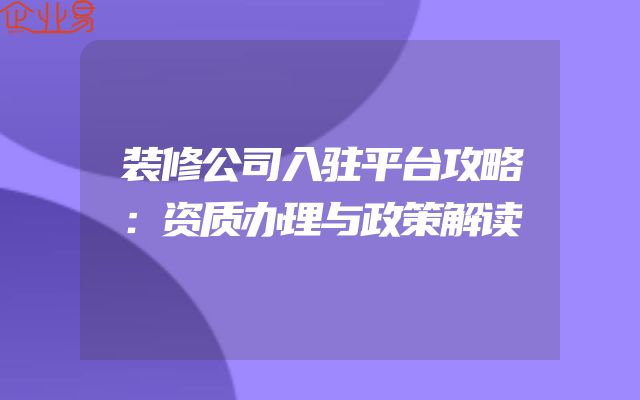 装修公司入驻平台攻略：资质办理与政策解读