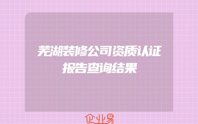 芜湖装修公司资质认证报告查询结果