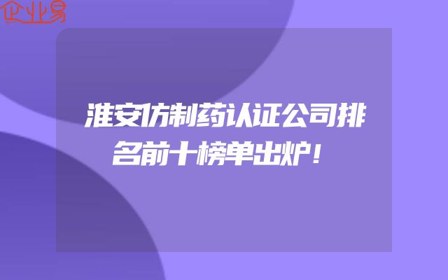 淮安仿制药认证公司排名前十榜单出炉！
