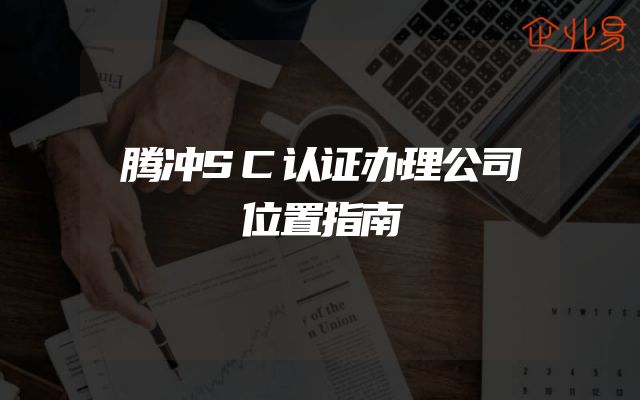 腾冲SC认证办理公司位置指南